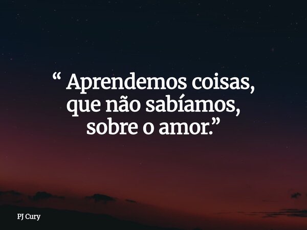 “ Aprendemos coisas, que não sabíamos, sobre o amor.”... Frase de PJ Cury.