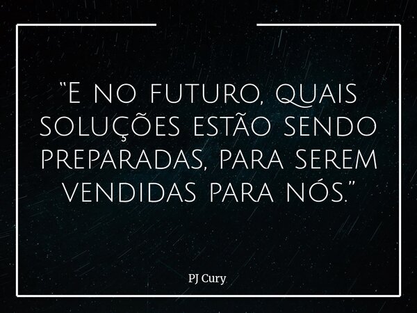 “E no futuro, quais soluções estão sendo preparadas, para serem vendidas para nós.”... Frase de PJ Cury.