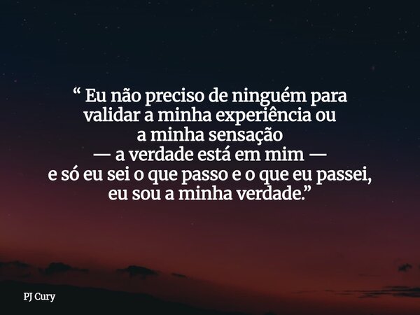 “ Eu não preciso de ninguém para validar a minha experiência ou a minha sensação — a verdade está em mim — e só eu sei o que passo e o que eu passei, eu sou a m... Frase de PJ Cury.