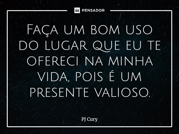 Faça um bom uso do lugar que eu te ofereci na minha vida, pois é um presente valioso.... Frase de PJ Cury.