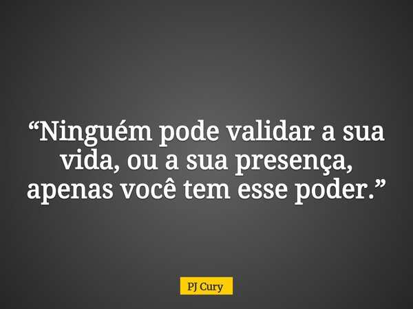 “Ninguém pode validar a sua vida, ou a sua presença, apenas você tem esse poder.”... Frase de PJ Cury.