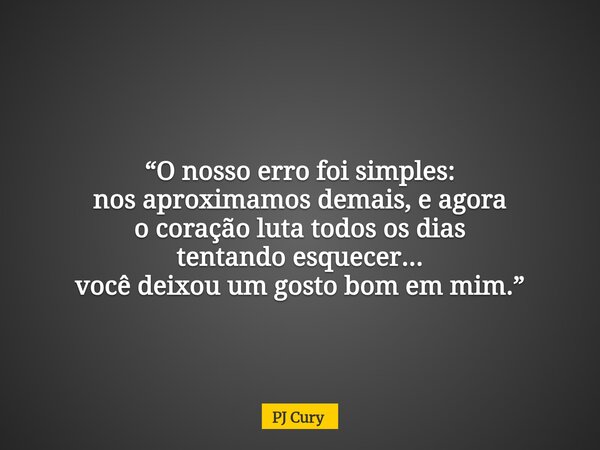 “O nosso erro foi simples: nos aproximamos demais,e agora o coração luta todos os dias tentando esquecer... você deixou um gosto bom em mim.”... Frase de PJ Cury.