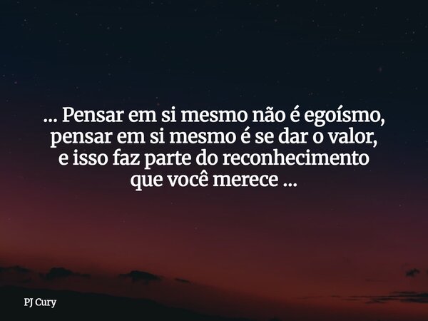 … Pensar em si mesmo não é egoísmo, pensar em si mesmo é se dar o valor, e isso faz parte do reconhecimento que você merece …... Frase de PJ Cury.
