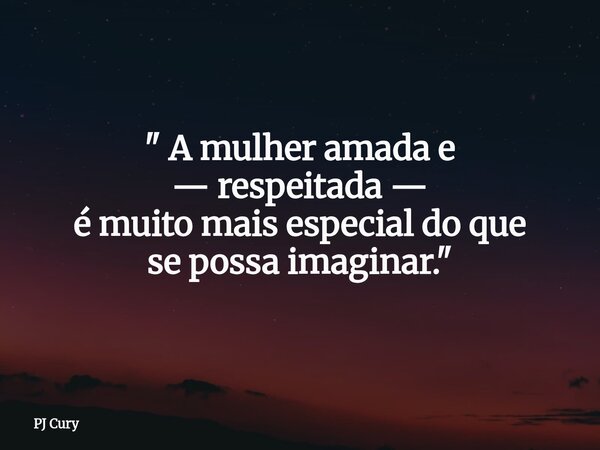 " A mulher amada e — respeitada — é muito mais especial do que se possa imaginar."... Frase de PJ Cury.