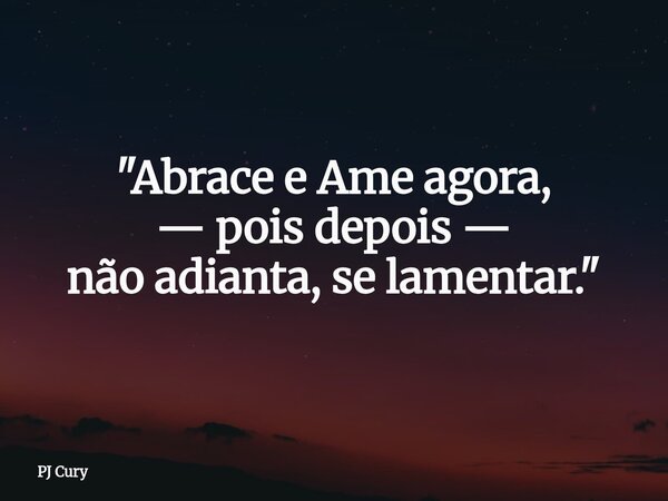 "Abrace e Ame agora, — pois depois — não adianta, se lamentar."... Frase de PJ Cury.