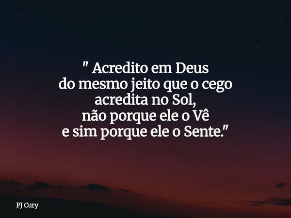 " Acredito em Deus do mesmo jeito que o cego acredita no Sol, não porque ele o Vê e sim porque ele o Sente."... Frase de PJ Cury.