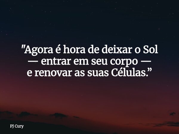 "Agora é hora de deixaro Sol — entrar em seu corpo — e renovar as suas Células.”... Frase de PJ Cury.