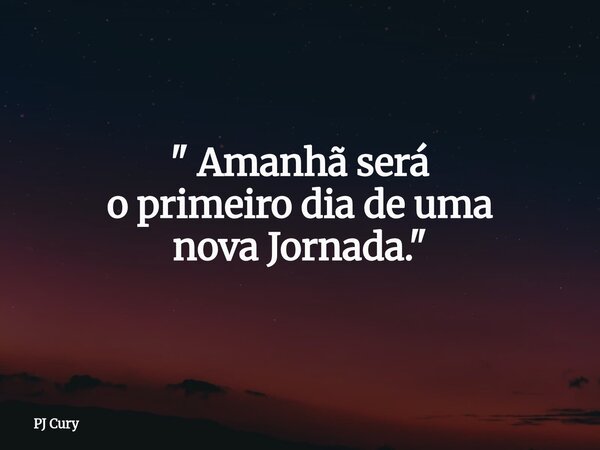 " Amanhã será o primeiro dia de uma nova Jornada."... Frase de PJ Cury.
