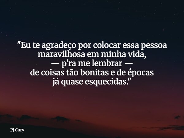 "Eu te agradeço por colocar essa pessoa maravilhosa em minha vida, — p'ra me lembrar — de coisastão bonitas e deépocas já quase esquecidas."... Frase de PJ Cury.