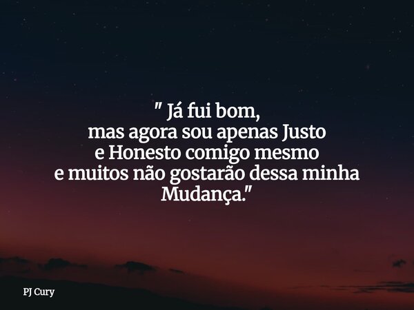 " Já fui bom, mas agora sou apenas Justo e Honesto comigo mesmo e muitos não gostarão dessa minha Mudança."... Frase de PJ Cury.