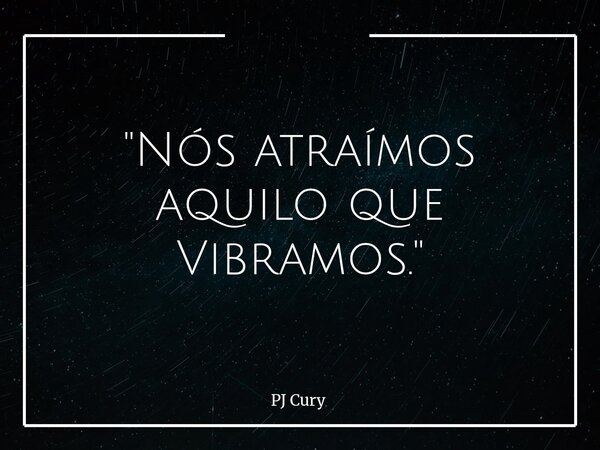 "Nós atraímos aquilo que Vibramos."... Frase de PJ Cury.