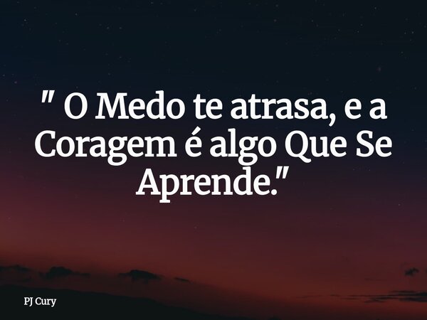 " O Medo te atrasa, e a Coragem é algo Que Se Aprende."... Frase de PJ Cury.