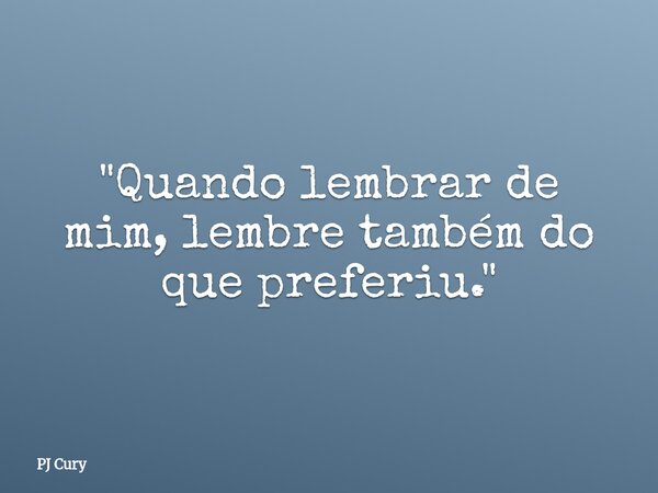 "Quando lembrar de mim, lembre também do que preferiu."... Frase de PJ Cury.
