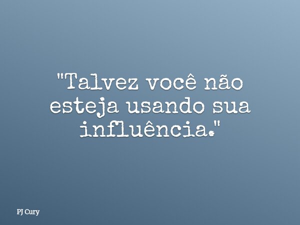 "Talvez você não esteja usando sua influência."... Frase de PJ Cury.
