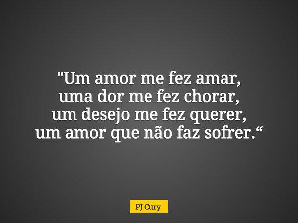 "Um amor me fez amar, uma dor me fez chorar, um desejo me fez querer, um amor que não faz sofrer.“... Frase de PJ Cury.