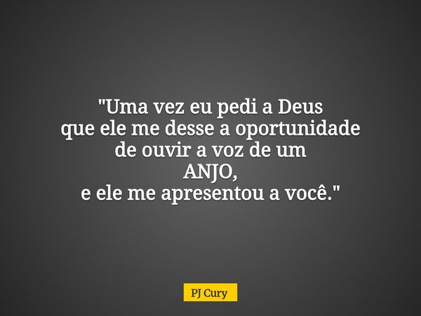 "Uma vez eu pedi a Deus que ele me desse a oportunidade de ouvir a voz de um ANJO, e ele me apresentou a você."... Frase de PJ Cury.