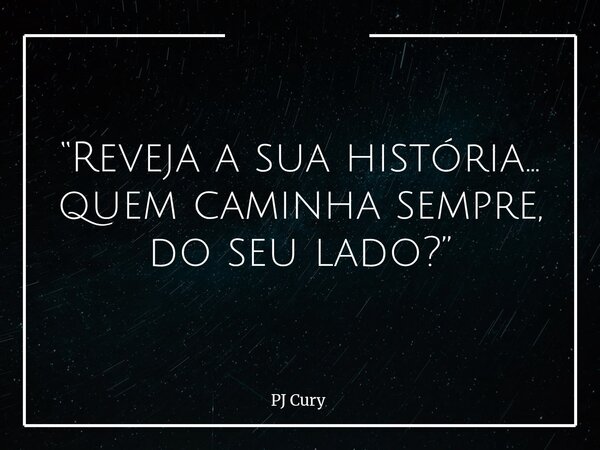 “Reveja a sua história… quem caminha sempre, do seu lado?”... Frase de PJ Cury.