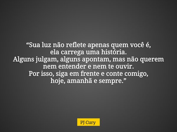 “Sua luz não reflete apenas quem você é, ela carrega uma história. Alguns julgam, alguns apontam, mas não querem nem entender e nem te ouvir. Por isso, siga em ... Frase de PJ Cury.