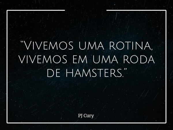 “Vivemos uma rotina, vivemos em uma roda de hamsters.”... Frase de PJ Cury.