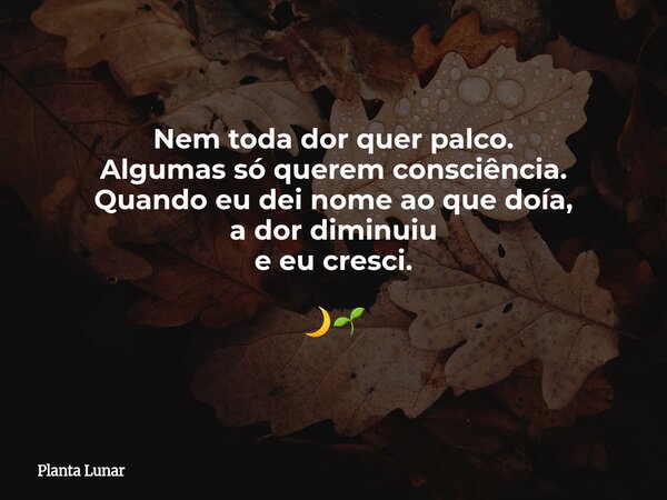 Nem toda dor quer palco. Algumas só querem consciência. Quando eu dei nome ao que doía, a dor diminuiu e eu cresci. 🌙🌱... Frase de Planta Lunar.