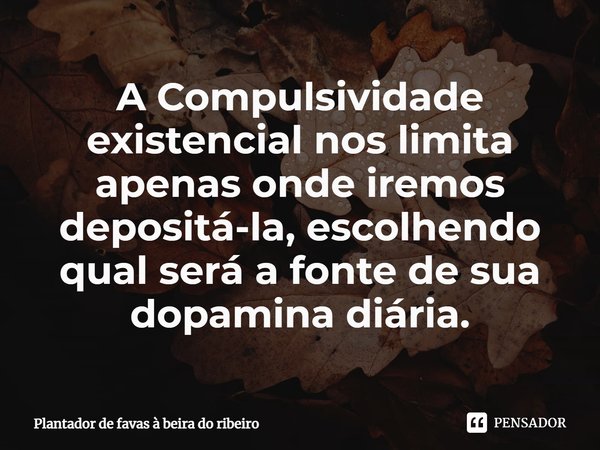 ⁠A Compulsividade existencial nos limita apenas onde iremos depositá-la, escolhendo qual será a fonte de sua dopamina diária.... Frase de Plantador de favas a beira do Ribeiro.