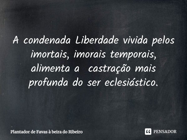 ⁠A condenada Liberdade vivida pelos imortais, imorais temporais, alimenta a castração mais profunda do ser eclesiástico.... Frase de Plantador de favas a beira do Ribeiro.