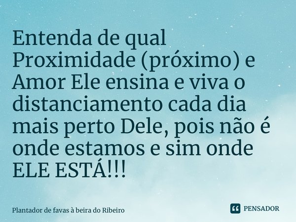 Entenda de qual Proximidade (próximo) e Amor Ele ensina e viva o distanciamento cada dia mais perto Dele, pois não é onde estamos e sim onde ELE ESTÁ!!!... Frase de Plantador de favas a beira do Ribeiro.