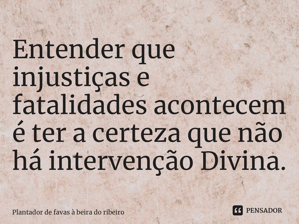 Entender que injustiças e fatalidades acontecem é ter a certeza que não há intervenção Divina.... Frase de Plantador de favas a beira do Ribeiro.