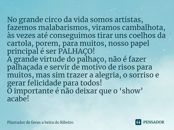 No grande circo da vida somos artistas, fazemos malabarismos, viramos cambalhota, às vezes até conseguimos tirar uns coelhos da cartola, porem, para muitos, nos... Frase de Plantador de favas a beira do Ribeiro.