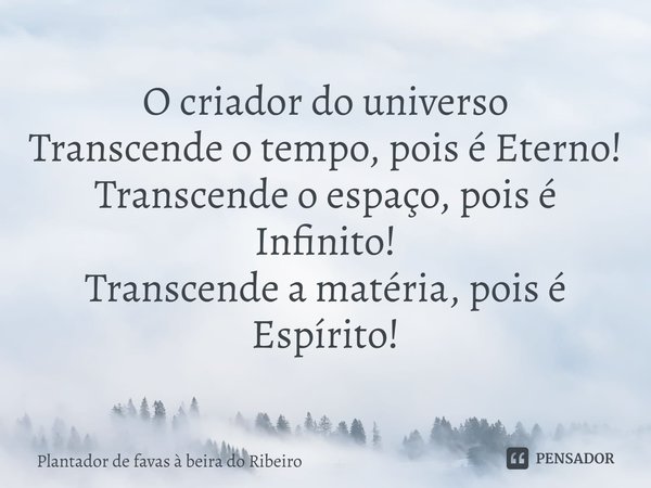 O criadordo universo
Transcende o tempo, pois é Eterno!
Transcende o espaço, pois é Infinito!
Transcende a matéria, pois é Espírito!... Frase de Plantador de favas a beira do Ribeiro.
