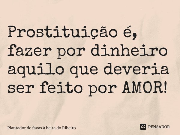 ⁠Prostituição é, fazer por dinheiro aquilo que deveria ser feito por AMOR!... Frase de Plantador de favas a beira do Ribeiro.