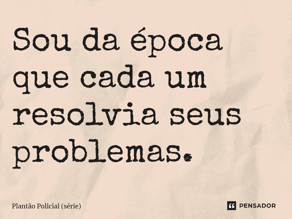⁠Sou da época que cada um resolvia seus problemas.... Frase de Plantão Policial (série).