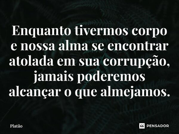 ⁠Enquanto tivermos corpo e nossa alma se encontrar atolada em sua corrupção, jamais poderemos alcançar o que almejamos.... Frase de Platão.