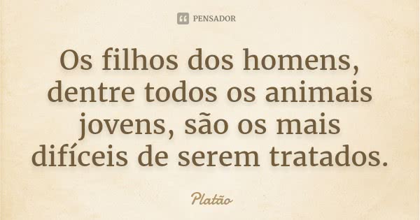 Os filhos dos homens, dentre todos os animais jovens, são os mais difíceis de serem tratados.... Frase de Platão.