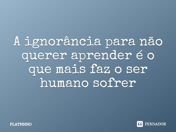 ⁠A ignorância para não querer aprender é o que mais faz o ser humano sofrer... Frase de PLATNNNO.