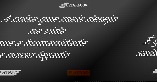 A coisa que mais desejo na vida É que a humanidade saiba nosso legado... Frase de PLATNNO.