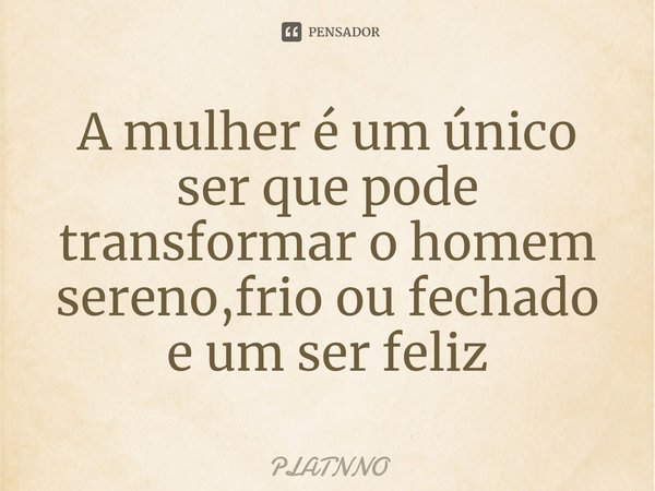 ⁠A mulher é um único ser que pode transformar o homem sereno,frio ou fechado e um ser feliz... Frase de PLATNNO.