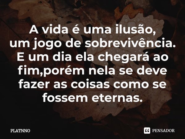 ⁠⁠A vida é uma ilusão,
um jogo de sobrevivência.
E um dia ela chegará ao fim,porém nela se deve fazer as coisas como se fossem eternas.... Frase de PLATNNO.