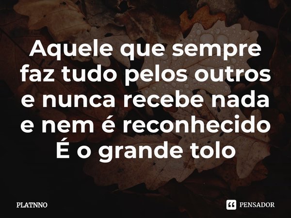Aquele que sempre faz tudo pelos outros e nunca recebe nada e nem é reconhecido
É o grande tolo⁠... Frase de PLATNNO.