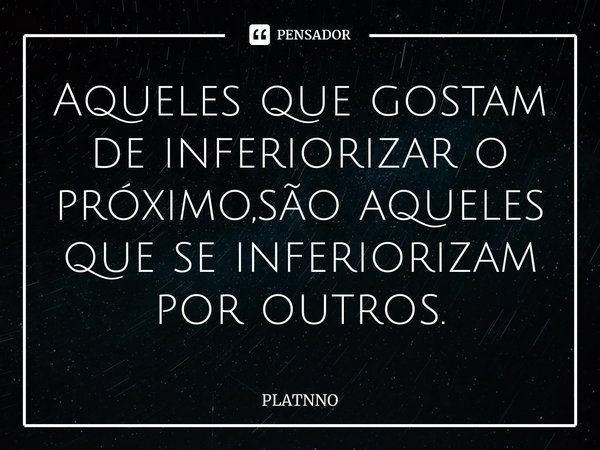 ⁠Aqueles que gostam de inferiorizar o próximo,são aqueles que se inferiorizam por outros.... Frase de PLATNNO.