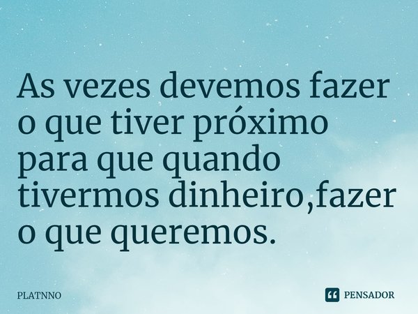 ⁠As vezes devemos fazer o que tiver próximo para que quando tivermos dinheiro,fazer o que queremos.... Frase de PLATNNO.