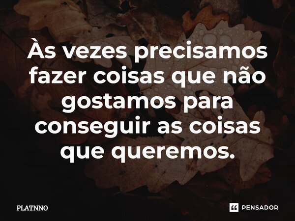 Às vezes precisamos fazer coisas que não gostamos para conseguir as coisas que queremos.... Frase de PLATNNO.