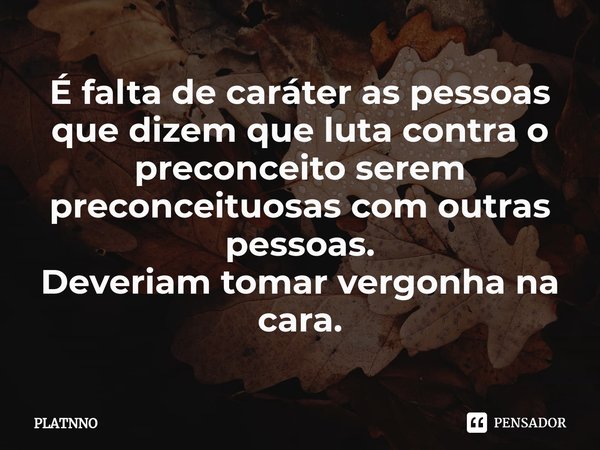 É falta de caráter as pessoas que dizem que luta contra o preconceito serem preconceituosas com outras pessoas.
Deveriam tomar vergonha na cara.... Frase de PLATNNO.