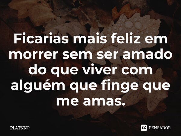 ⁠Ficarias mais feliz em morrer sem ser amado do que viver com alguém que finge que me amas.... Frase de PLATNNO.