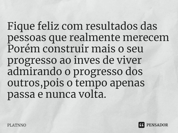 Fique feliz com resultados das pessoas que realmente merecem
Porém construir mais o seu progresso ao inves de viver admirando o progresso dos outros,pois o temp... Frase de PLATNNO.
