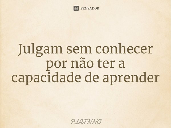 Julgam sem conhecer por não ter a capacidade de aprender⁠... Frase de PLATNNO.
