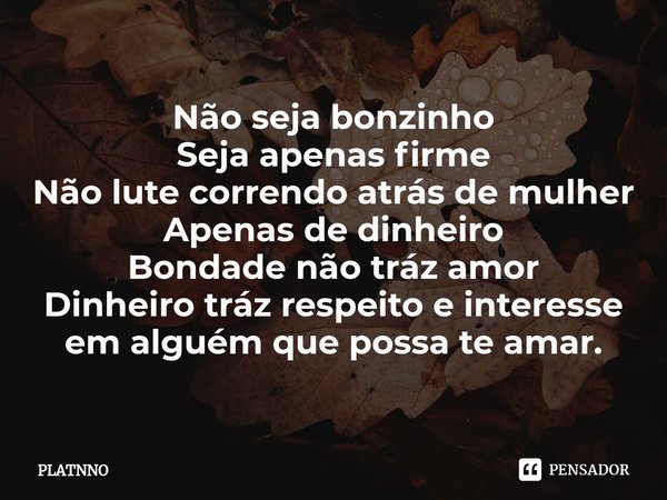 ⁠⁠Não seja bonzinho
Seja apenas firme
Não lute correndo atrás de mulher
Apenas de dinheiro
Bondade não tráz amor
Dinheiro tráz respeito e interesse em alguém qu... Frase de PLATNNO.