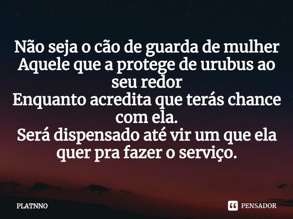 ⁠Não seja o cão de guarda de mulher
Aquele que a protege de urubus ao seu redor
Enquanto acredita que terás chance com ela.
Será dispensado até vir um que ela q... Frase de PLATNNO.
