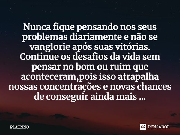 Nunca fique pensando nos seus problemas diariamente e não se vanglorie após suas vitórias.
Continue os desafios da vida sem pensar no bom ou ruim que acontecera... Frase de PLATNNO.