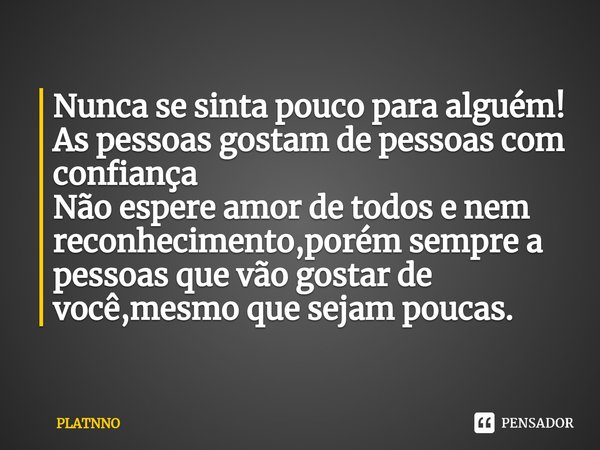 Nunca se sinta pouco para alguém!
As pessoas gostam de pessoas com confiança
Não espere amor de todos e nem reconhecimento,porém sempre a pessoas que vão gostar... Frase de PLATNNO.